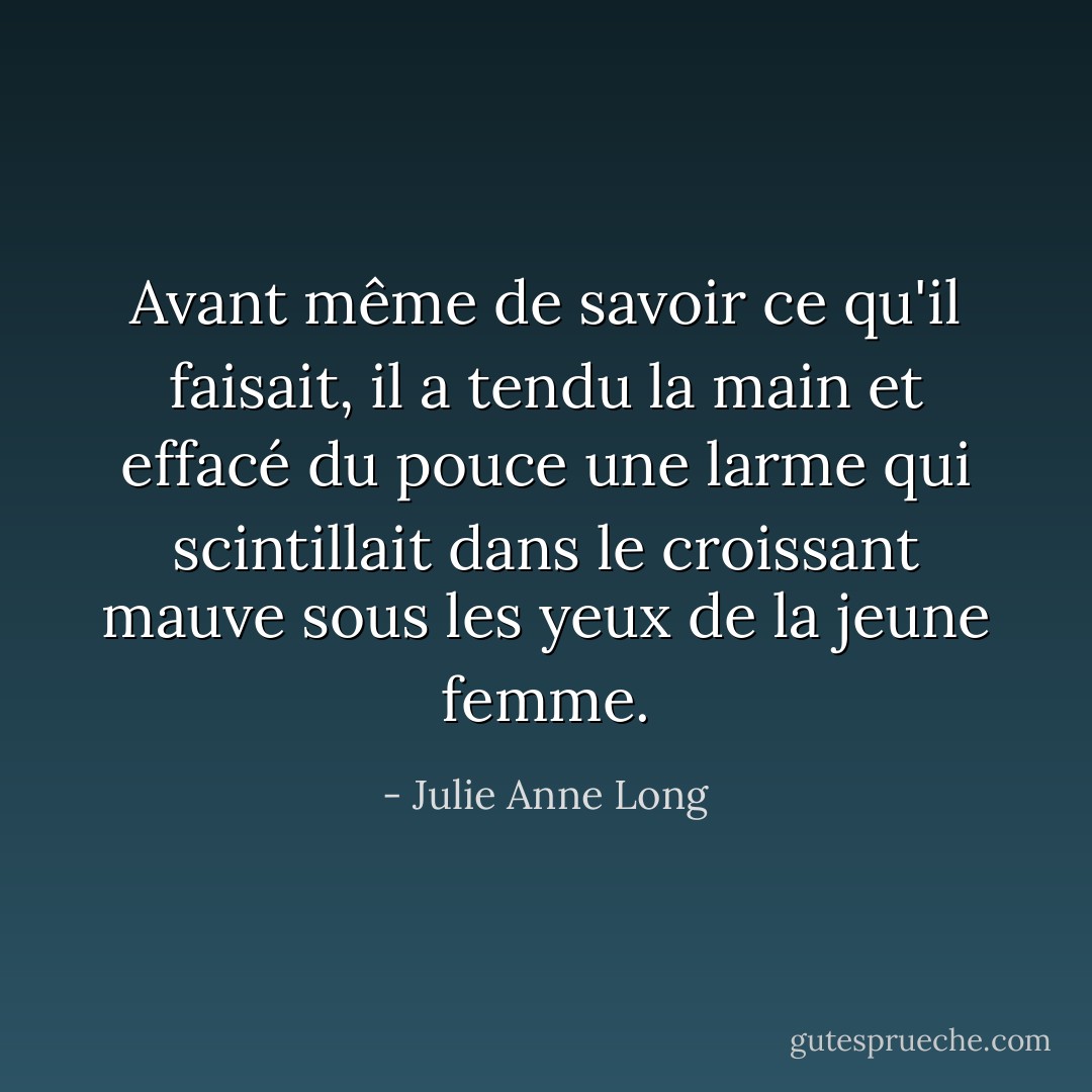 Avant même de savoir ce qu'il faisait, il a tendu la main et effacé du pouce une larme qui scintillait dans le croissant mauve sous les yeux de la jeune femme. - Julie Anne Long