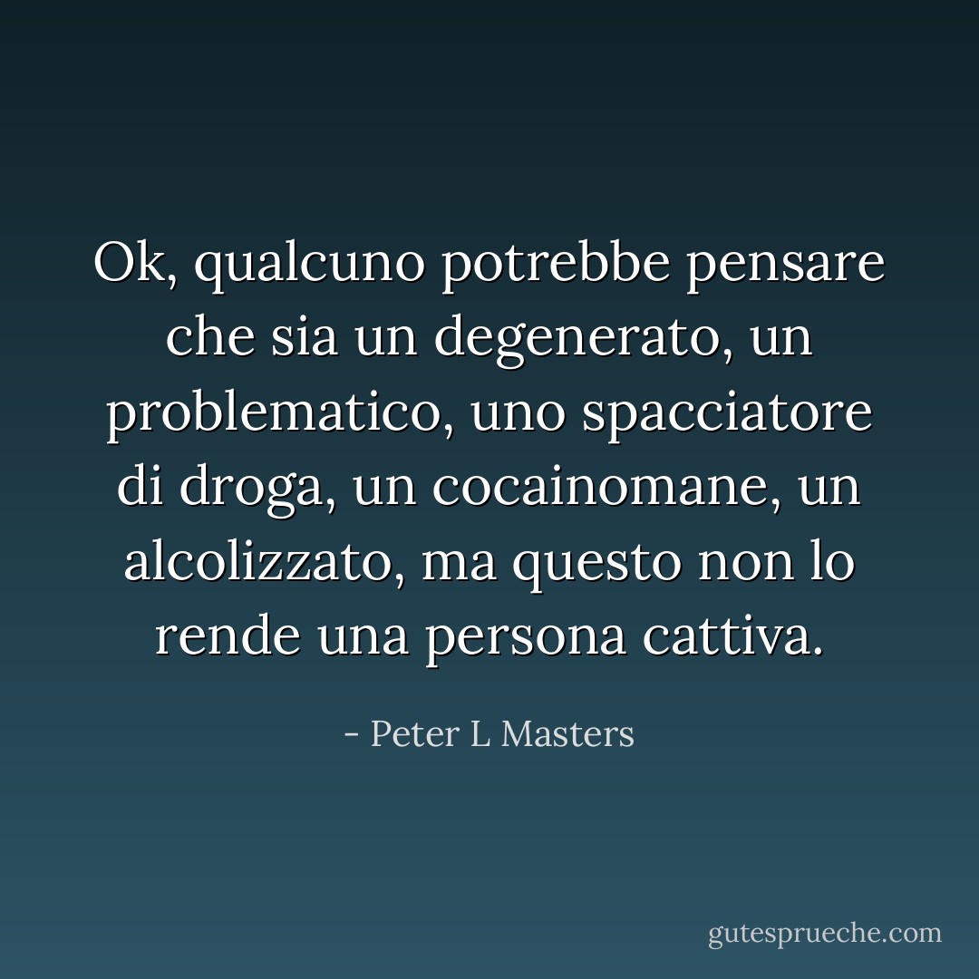 Ok, qualcuno potrebbe pensare che sia un degenerato, un problematico, uno spacciatore di droga, un cocainomane, un alcolizzato, ma questo non lo rende una persona cattiva. - Peter L Masters