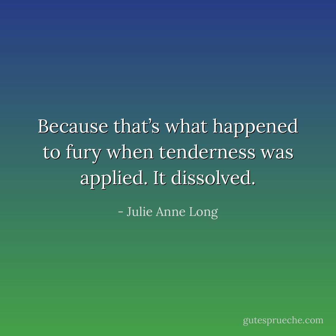 Because that’s what happened to fury when tenderness was applied. It dissolved. - Julie Anne Long