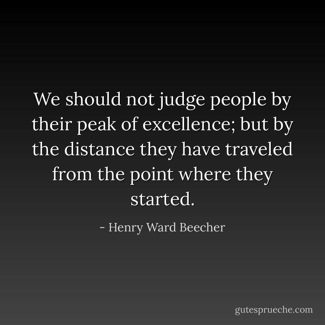 We should not judge people by their peak of excellence; but by the distance they have traveled from the point where they started. - Henry Ward Beecher