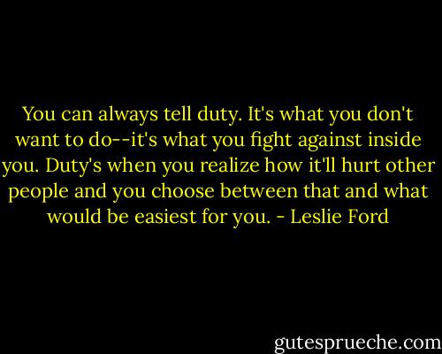 You can always tell duty. It's what you don't want to do--it's what you fight against inside you. Duty's when you realize how it'll hurt other people and you choose between that and what would be easiest for you. - Leslie Ford