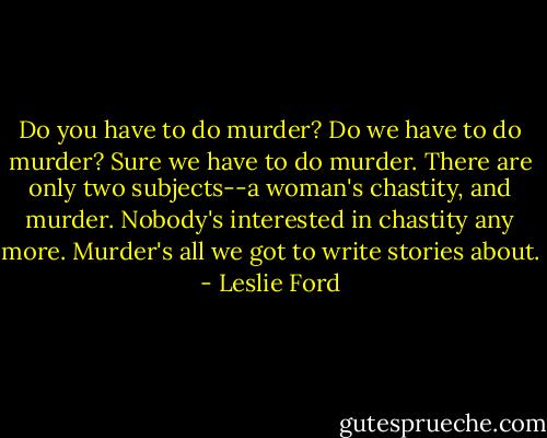 Do you have to do murder?<br />Do we have to do murder? Sure we have to do murder. There are only two subjects--a woman's chastity, and murder. Nobody's interested in chastity any more. Murder's all we got to write stories about. - Leslie Ford