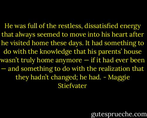 He was full of the restless, dissatisfied energy that always seemed to move into his heart after he visited home these days. It had something to do with the knowledge that his parents’ house wasn’t truly home anymore — if it had ever been — and something to do with the realization that they hadn’t changed; he had. - Maggie Stiefvater