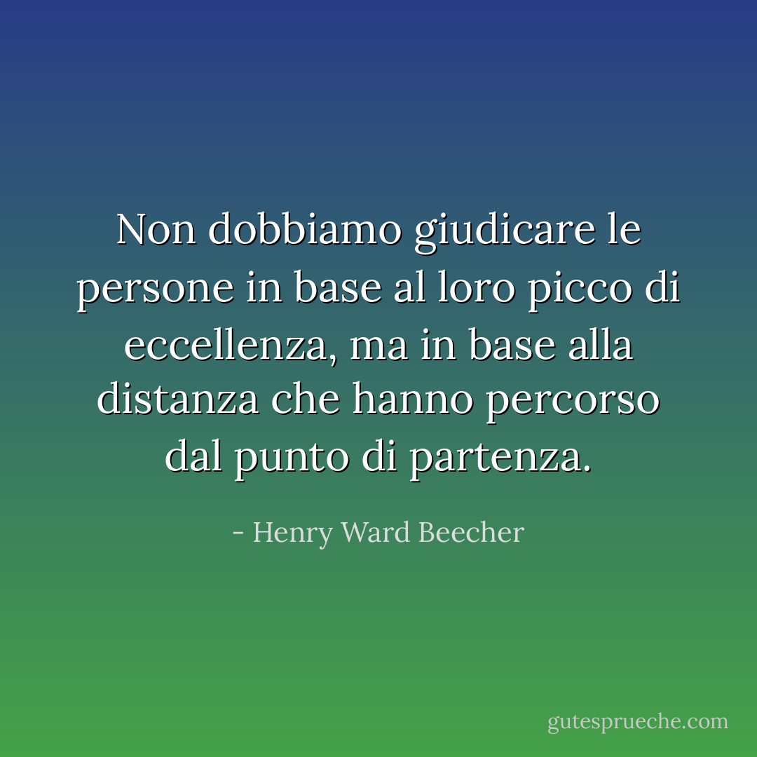 Non dobbiamo giudicare le persone in base al loro picco di eccellenza, ma in base alla distanza che hanno percorso dal punto di partenza. - Henry Ward Beecher