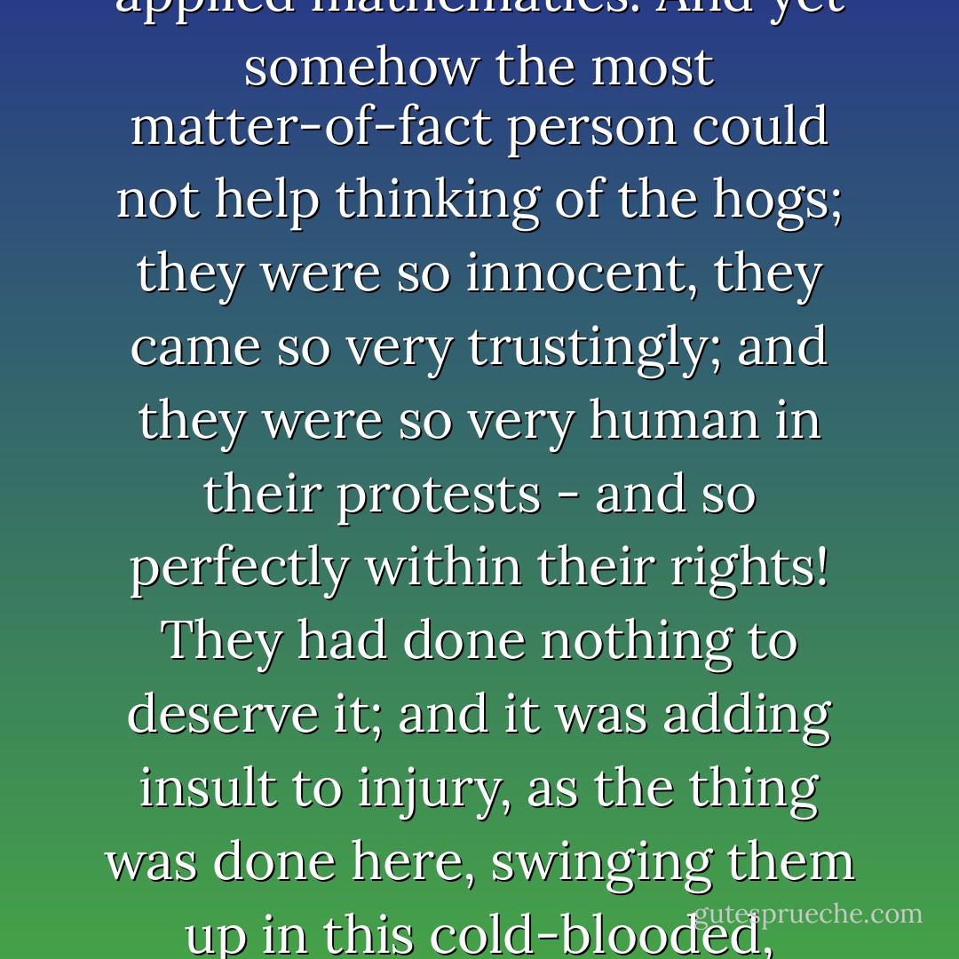 It was all so very businesslike that one watched it fascinated. It was pork-making by machinery, pork-making by applied mathematics. And yet somehow the most matter-of-fact person could not help thinking of the hogs; they were so innocent, they came so very trustingly; and they were so very human in their protests - and so perfectly within their rights! They had done nothing to deserve it; and it was adding insult to injury, as the thing was done here, swinging them up in this cold-blooded, impersonal way, without pretence at apology, without the homage of a tear. - Upton Sinclair