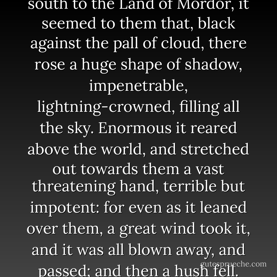 And as the captains gazed south to the Land of Mordor, it seemed to them that, black against the pall of cloud, there rose a huge shape of shadow, impenetrable, lightning-crowned, filling all the sky. Enormous it reared above the world, and stretched out towards them a vast threatening hand, terrible but impotent: for even as it leaned over them, a great wind took it, and it was all blown away, and passed; and then a hush fell. - J.R.R. Tolkien