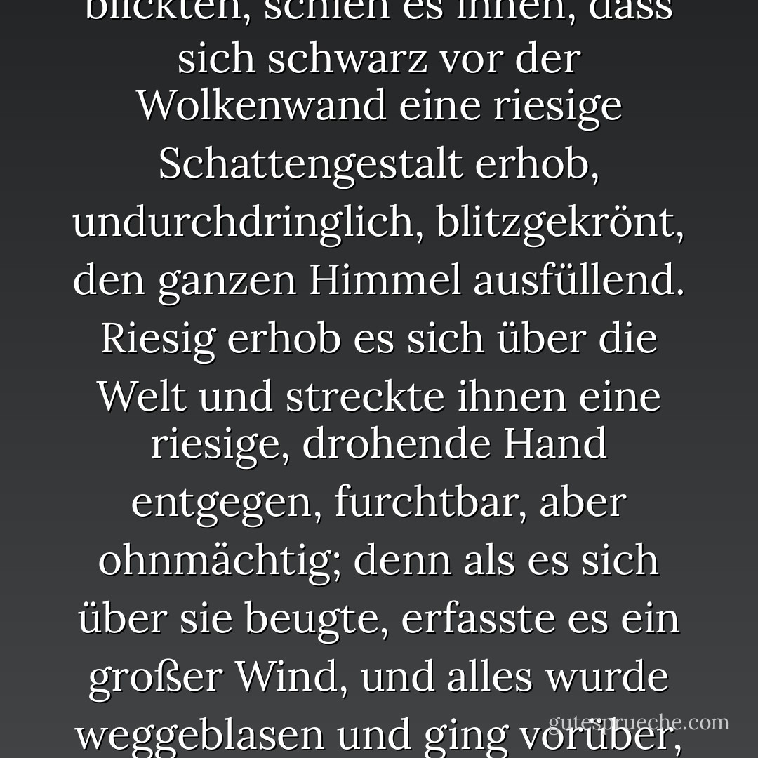 Und als die Kapitäne nach Süden zum Lande Mordor blickten, schien es ihnen, dass sich schwarz vor der Wolkenwand eine riesige Schattengestalt erhob, undurchdringlich, blitzgekrönt, den ganzen Himmel ausfüllend. Riesig erhob es sich über die Welt und streckte ihnen eine riesige, drohende Hand entgegen, furchtbar, aber ohnmächtig; denn als es sich über sie beugte, erfasste es ein großer Wind, und alles wurde weggeblasen und ging vorüber, und dann fiel ein Schweigen. - J.R.R. Tolkien<