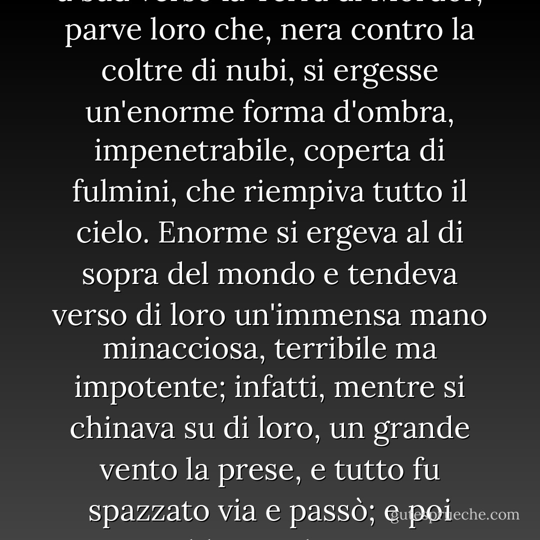 E mentre i capitani guardavano a sud verso la Terra di Mordor, parve loro che, nera contro la coltre di nubi, si ergesse un'enorme forma d'ombra, impenetrabile, coperta di fulmini, che riempiva tutto il cielo. Enorme si ergeva al di sopra del mondo e tendeva verso di loro un'immensa mano minacciosa, terribile ma impotente; infatti, mentre si chinava su di loro, un grande vento la prese, e tutto fu spazzato via e passò; e poi cadde un silenzio. - J.R.R. Tolkien