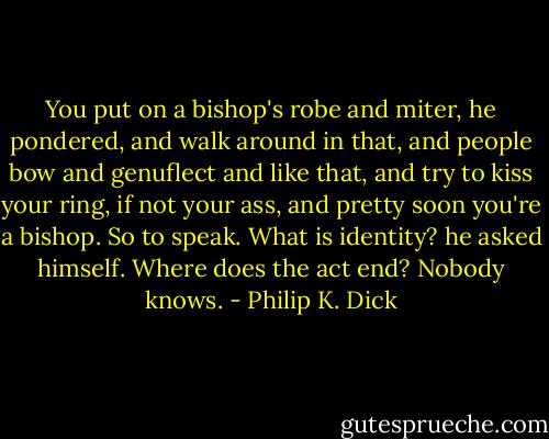 You put on a bishop's robe and miter, he pondered, and walk around in that, and people bow and genuflect and like that, and try to kiss your ring, if not your ass, and pretty soon you're a bishop. So to speak. What is identity? he asked himself. Where does the act end? Nobody knows. - Philip K. Dick