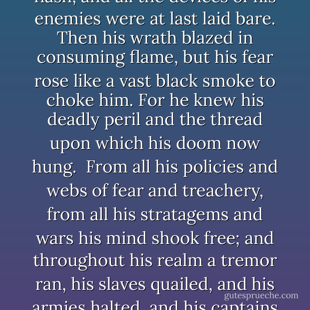 And far away, as Frodo put on the Ring and claimed it for his own, even in Sammath Naur the very heart of his realm, the Power in Barad-dûr was shaken, and the Tower trembled from its foundations to its proud and bitter crown. The Dark Lord was suddenly aware of him, and his Eye piercing all shadows looked across the plain to the door that he had made; and the magnitude of his own folly was revealed to him in a blinding flash, and all the devices of his enemies were at last laid bare. Then his wrath blazed in consuming flame, but his fear rose like a vast black smoke to choke him. For he knew his deadly peril and the thread upon which his doom now hung.<br /><br />From all his policies and webs of fear and treachery, from all his stratagems and wars his mind shook free; and throughout his realm a tremor ran, his slaves quailed, and his armies halted, and his captains suddenly steerless, bereft of will, wavered and despaired. For they were forgotten. The whole mind and purpose of the Power that wielded them was now bent with overwhelming force upon the Mountain. At his summons, wheeling with a rending cry, in a last desperate race there flew, faster than the winds, the Nazgûl, the Ringwraiths, and with a storm of wings they hurtled southwards to Mount Doom. - J.R.R. Tolkien
