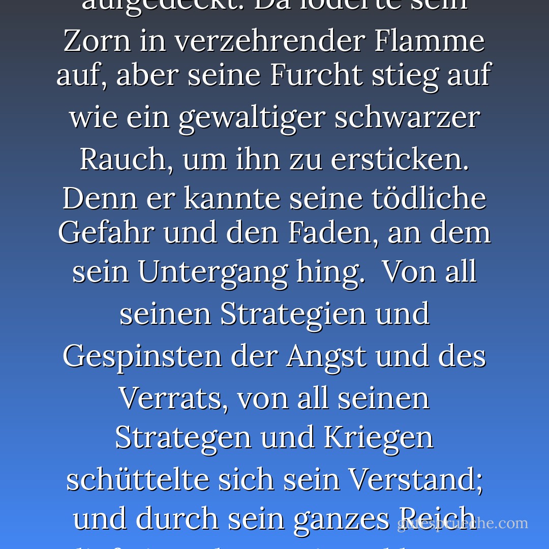Und weit weg, als Frodo den Ring anlegte und ihn für sich beanspruchte, sogar in Sammath Naur, dem Herzen seines Reiches, wurde die Macht in Barad-dûr erschüttert, und der Turm erzitterte von seinen Fundamenten bis zu seiner stolzen und bitteren Krone. Der Dunkle Herrscher wurde sich seiner plötzlich bewusst, und sein alle Schatten durchdringendes Auge blickte über die Ebene zu der Tür, die er geschaffen hatte; und das Ausmaß seiner eigenen Torheit wurde ihm in einem blendenden Blitz offenbart, und alle Machenschaften seiner Feinde wurden endlich aufgedeckt. Da loderte sein Zorn in verzehrender Flamme auf, aber seine Furcht stieg auf wie ein gewaltiger schwarzer Rauch, um ihn zu ersticken. Denn er kannte seine tödliche Gefahr und den Faden, an dem sein Untergang hing.<br /><br />Von all seinen Strategien und Gespinsten der Angst und des Verrats, von all seinen Strategen und Kriegen schüttelte sich sein Verstand; und durch sein ganzes Reich lief ein Beben, seine Sklaven zitterten, und seine Armeen hielten inne, und seine Hauptleute waren plötzlich steuerlos, willenlos, schwankend und verzweifelt. Denn sie waren vergessen. Der ganze Sinn und Zweck der Macht, die sie führte, war nun mit überwältigender Kraft auf den Berg gerichtet. Auf seinen Ruf hin drehten sich die Nazgûl, die Ringgeister, in einem letzten verzweifelten Wettlauf mit einem markerschütternden Schrei, schneller als der Wind, und mit einem Sturm von Flügeln stürzten sie nach Süden zum Schicksalsberg. - J.R.R. Tolkien<