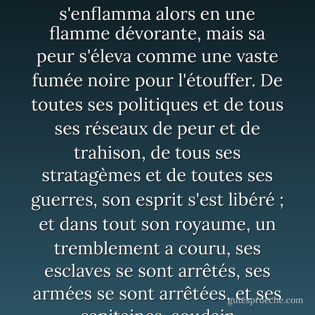 Au loin, alors que Frodon revêtait l'Anneau et le revendiquait, même à Sammath Naur, au cœur même de son royaume, le Pouvoir de Barad-Dûr fut ébranlé, et la Tour trembla de ses fondations jusqu'à sa couronne fière et amère. Le Seigneur des Ténèbres prit soudain conscience de sa présence, et son Œil perçant toutes les ombres scruta la plaine jusqu'à la porte qu'il avait franchie ; l'ampleur de sa propre folie lui fut révélée dans un éclair aveuglant, et tous les stratagèmes de ses ennemis furent enfin mis à nu. Sa colère s'enflamma alors en une flamme dévorante, mais sa peur s'éleva comme une vaste fumée noire pour l'étouffer. De toutes ses politiques et de tous ses réseaux de peur et de trahison, de tous ses stratagèmes et de toutes ses guerres, son esprit s'est libéré ; et dans tout son royaume, un tremblement a couru, ses esclaves se sont arrêtés, ses armées se sont arrêtées, et ses capitaines, soudain désorientés, dépourvus de volonté, ont vacillé et désespéré. Car ils étaient oubliés. L'esprit et le dessein de la puissance qui les maniait étaient maintenant tournés vers la montagne avec une force écrasante. À son appel, faisant la roue avec un cri déchirant, dans une dernière course désespérée, s'envolèrent, plus rapides que les vents, les Nazgûl, les Wraiths de l'Anneau, et dans une tempête d'ailes, ils s'élancèrent vers le sud, vers la Montagne du Destin. - J.R.R. Tolkien