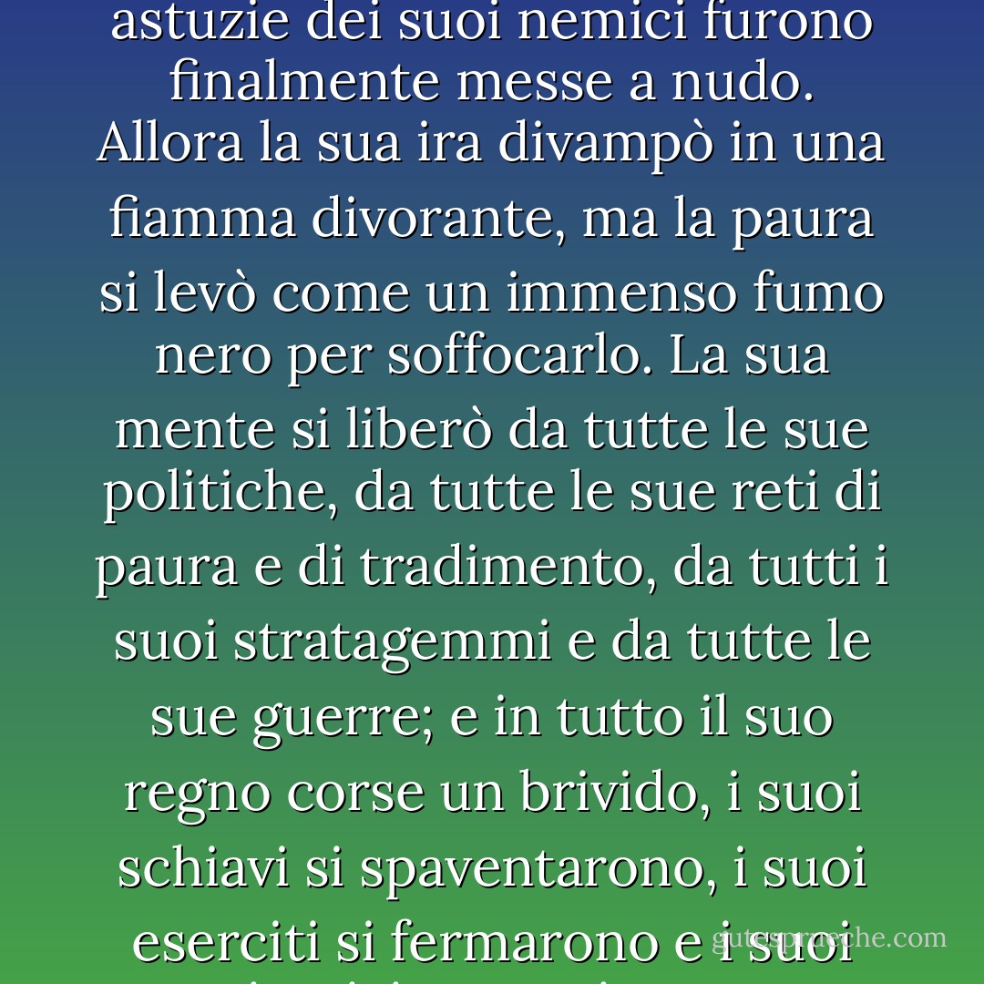 E lontano, mentre Frodo indossava l'Anello e lo reclamava per sé, persino a Sammath Naur, il cuore stesso del suo regno, il Potere di Barad-dûr fu scosso e la Torre tremò dalle fondamenta alla sua orgogliosa e amara corona. Il Signore Oscuro si accorse all'improvviso di lui e il suo Occhio, che perforava tutte le ombre, guardò attraverso la pianura verso la porta che aveva creato; la grandezza della sua follia gli fu rivelata in un lampo accecante e tutte le astuzie dei suoi nemici furono finalmente messe a nudo. Allora la sua ira divampò in una fiamma divorante, ma la paura si levò come un immenso fumo nero per soffocarlo. La sua mente si liberò da tutte le sue politiche, da tutte le sue reti di paura e di tradimento, da tutti i suoi stratagemmi e da tutte le sue guerre; e in tutto il suo regno corse un brivido, i suoi schiavi si spaventarono, i suoi eserciti si fermarono e i suoi capitani, improvvisamente senza rotta, privi di volontà, vacillarono e si disperarono. Perché erano stati dimenticati. L'intera mente e l'intero scopo del Potere che li governava erano ora piegati con forza schiacciante sulla Montagna. Al suo richiamo, ruotando con un grido lacerante, in un'ultima disperata corsa volarono, più veloci dei venti, i Nazgûl, gli Spettri dell'Anello, e con una tempesta di ali si lanciarono verso sud, verso il Monte Fato. - J.R.R. Tolkien