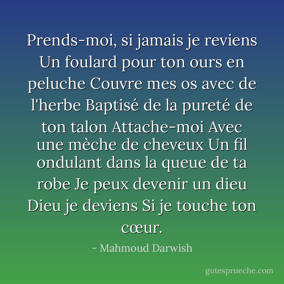 Prends-moi, si jamais je reviens<br />Un foulard pour ton ours en peluche<br />Couvre mes os avec de l'herbe<br />Baptisé de la pureté de ton talon<br />Attache-moi<br />Avec une mèche de cheveux<br />Un fil ondulant dans la queue de ta robe<br />Je peux devenir un dieu<br />Dieu je deviens<br />Si je touche ton cœur. - Mahmoud Darwish