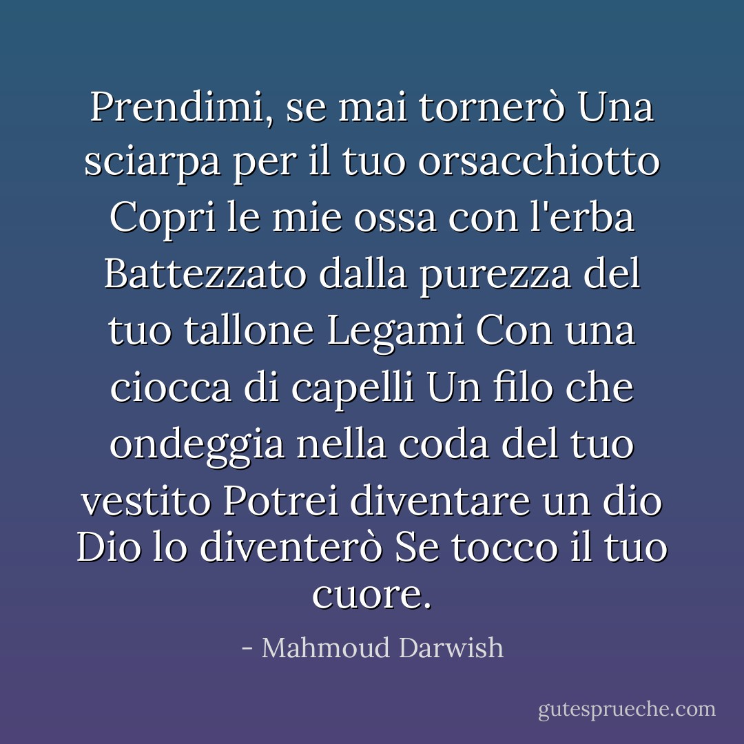 Prendimi, se mai tornerò<br />Una sciarpa per il tuo orsacchiotto<br />Copri le mie ossa con l'erba<br />Battezzato dalla purezza del tuo tallone<br />Legami<br />Con una ciocca di capelli<br />Un filo che ondeggia nella coda del tuo vestito<br />Potrei diventare un dio<br />Dio lo diventerò<br />Se tocco il tuo cuore. - Mahmoud Darwish