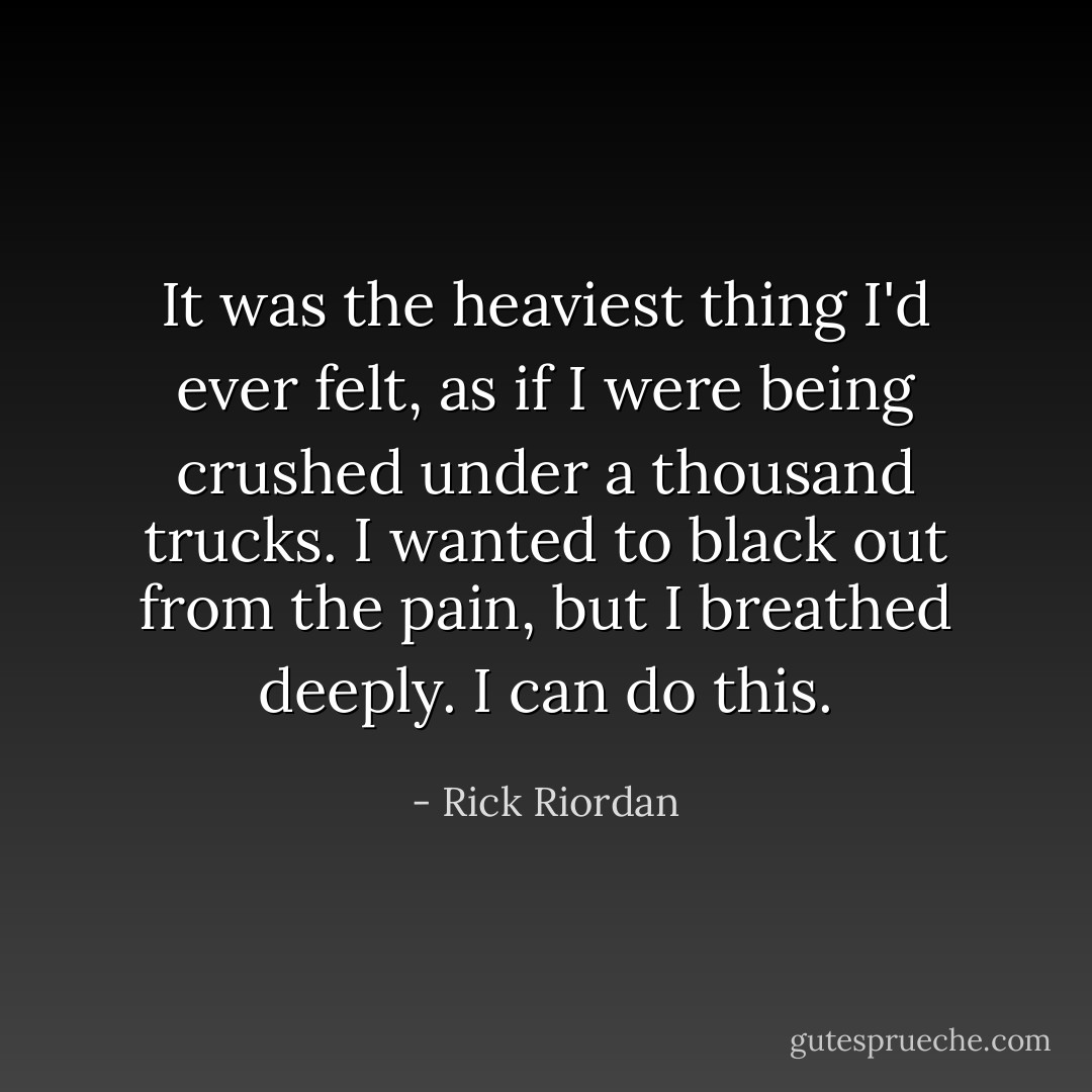 It was the heaviest thing I'd ever felt, as if I were being crushed under a thousand trucks. I wanted to black out from the pain, but I breathed deeply. <i>I can do this.</i> - Rick Riordan