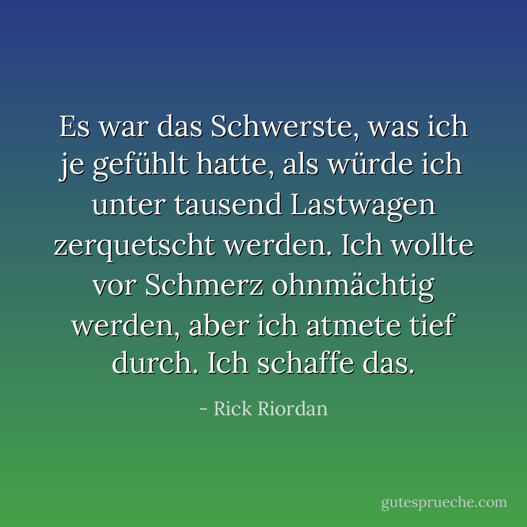 Es war das Schwerste, was ich je gefühlt hatte, als würde ich unter tausend Lastwagen zerquetscht werden. Ich wollte vor Schmerz ohnmächtig werden, aber ich atmete tief durch. <i>Ich schaffe das.</i> - Rick Riordan<