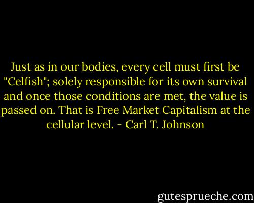 Just as in our bodies, every cell must first be "Celfish"; solely responsible for its own survival and once those conditions are met, the value is passed on. That is Free Market Capitalism at the cellular level. - Carl T. Johnson
