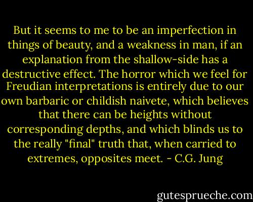 But it seems to me to be an imperfection in things of beauty, and a weakness in man, if an explanation from the shallow-side has a destructive effect. The horror which we feel for Freudian interpretations is entirely due to our own barbaric or childish naivete, which believes that there can be heights without corresponding depths, and which blinds us to the really "final" truth that, when carried to extremes, opposites meet. - C.G. Jung