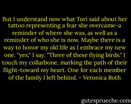 But I understand now what Tori said about her tattoo representing a fear she overcame-a reminder of where she was, as well as a reminder of who she is now. Maybe there is a way to honor my old life as I embrace my new one.<br />"yes," I say. "Three of these flying birds."<br />I touch my collarbone, marking the path of their flight-toward my heart. One for each member of the family I left behind. - Veronica Roth