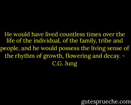 He would have lived countless times over the life of the individual, of the family, tribe and people, and he would possess the living sense of the rhythm of growth, flowering and decay. - C.G. Jung