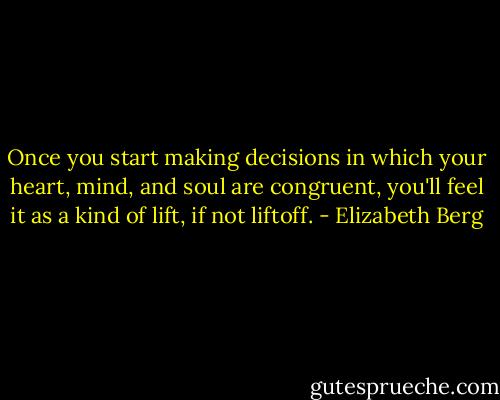 Once you start making decisions in which your heart, mind, and soul are congruent, you'll feel it as a kind of lift, if not liftoff. - Elizabeth Berg