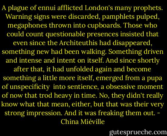 A plague of ennui afflicted London's many prophets. Warning signs were discarded, pamphlets pulped, megaphones thrown into cupboards. Those who could count questionable presences insisted that even since the Architeuthis had disappeared, something new had been walking. Something driven and intense and intent on itself. And since shortly after that, it had unfolded again and become something a little more itself, emerged from a pupa of unspecificity <br />into sentience, a obsessive moment of now that trod heavy in time.<br />No, they didn't really know what that mean, either, but that was their very strong impression. And it was freaking them out. - China Miéville