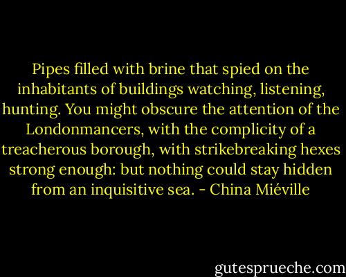 Pipes filled with brine that spied on the inhabitants of buildings watching, listening, hunting. You might obscure the attention of the Londonmancers, with the complicity of a treacherous borough, with strikebreaking hexes strong enough: but nothing could stay hidden from an inquisitive sea. - China Miéville