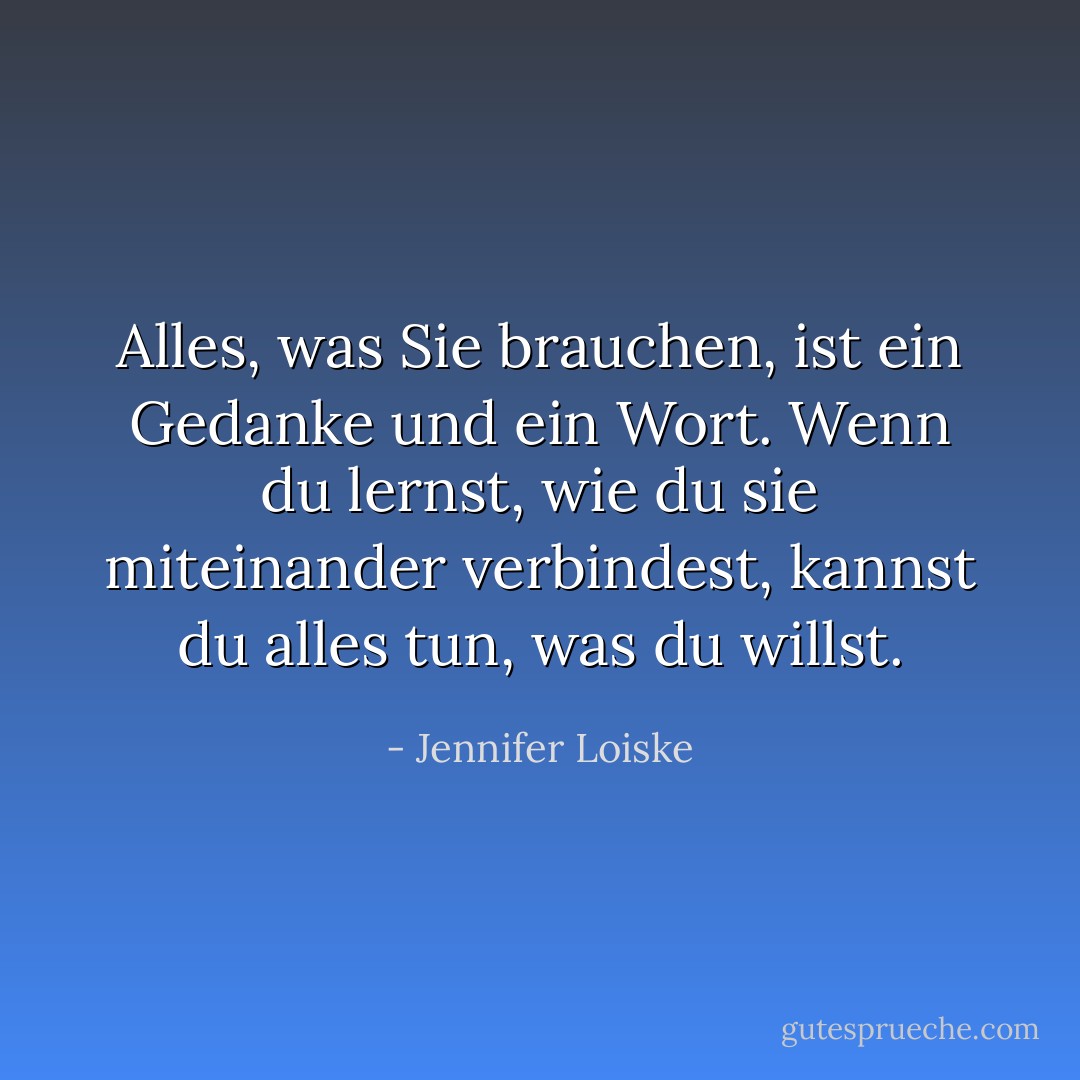 Alles, was Sie brauchen, ist ein Gedanke und ein Wort. Wenn du lernst, wie du sie miteinander verbindest, kannst du alles tun, was du willst. - Jennifer Loiske<