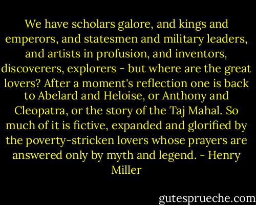 We have scholars galore, and kings and emperors, and statesmen and military leaders, and artists in profusion, and inventors, discoverers, explorers - but where are the great lovers? After a moment's reflection one is back to Abelard and Heloise, or Anthony and Cleopatra, or the story of the Taj Mahal. So much of it is fictive, expanded and glorified by the poverty-stricken lovers whose prayers are answered only by myth and legend. - Henry Miller