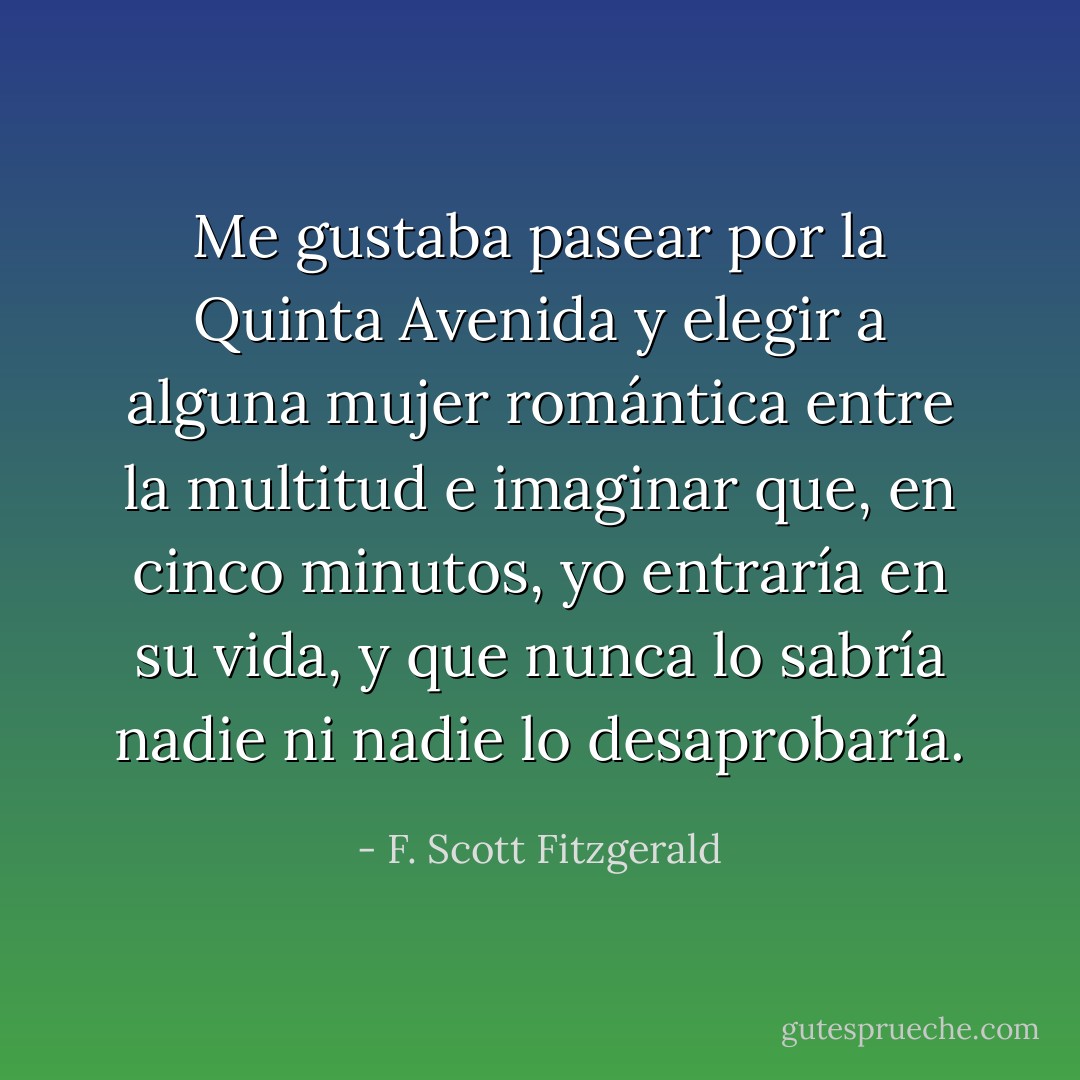 Me gustaba pasear por la Quinta Avenida y elegir a alguna mujer romántica entre la multitud e imaginar que, en cinco minutos, yo entraría en su vida, y que nunca lo sabría nadie ni nadie lo desaprobaría. - F. Scott Fitzgerald