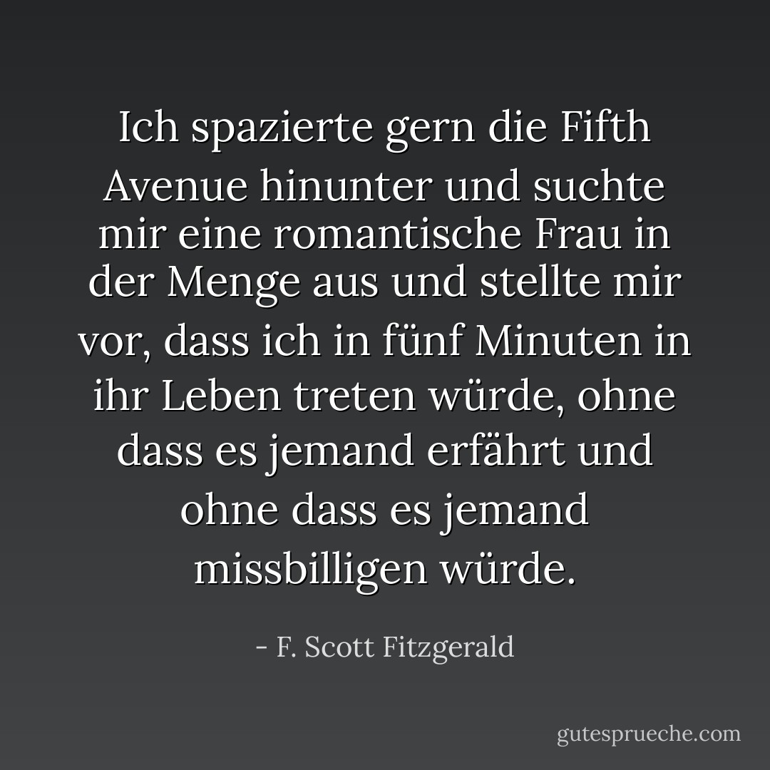 Ich spazierte gern die Fifth Avenue hinunter und suchte mir eine romantische Frau in der Menge aus und stellte mir vor, dass ich in fünf Minuten in ihr Leben treten würde, ohne dass es jemand erfährt und ohne dass es jemand missbilligen würde. - F. Scott Fitzgerald<
