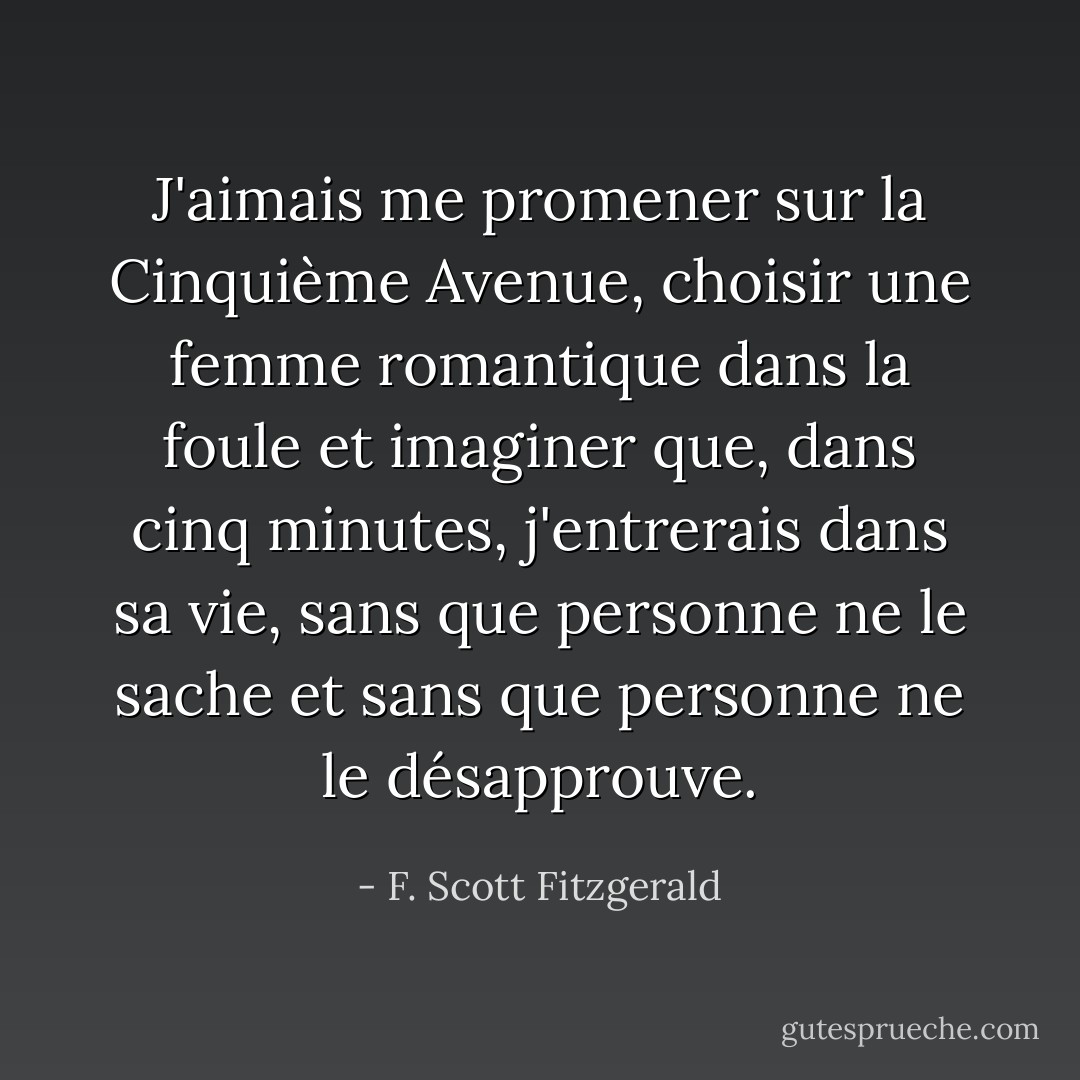 J'aimais me promener sur la Cinquième Avenue, choisir une femme romantique dans la foule et imaginer que, dans cinq minutes, j'entrerais dans sa vie, sans que personne ne le sache et sans que personne ne le désapprouve. - F. Scott Fitzgerald