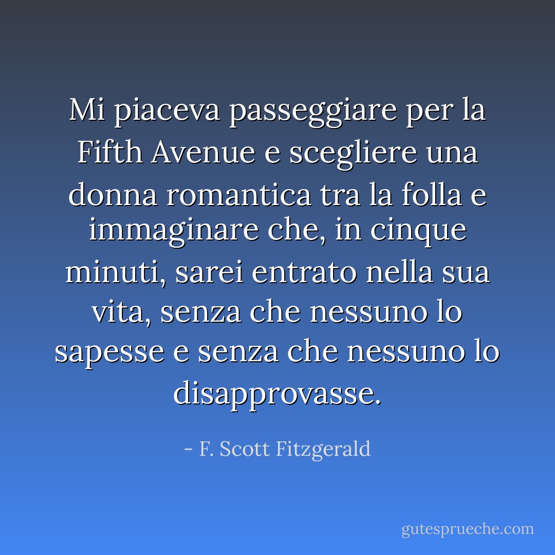 Mi piaceva passeggiare per la Fifth Avenue e scegliere una donna romantica tra la folla e immaginare che, in cinque minuti, sarei entrato nella sua vita, senza che nessuno lo sapesse e senza che nessuno lo disapprovasse. - F. Scott Fitzgerald