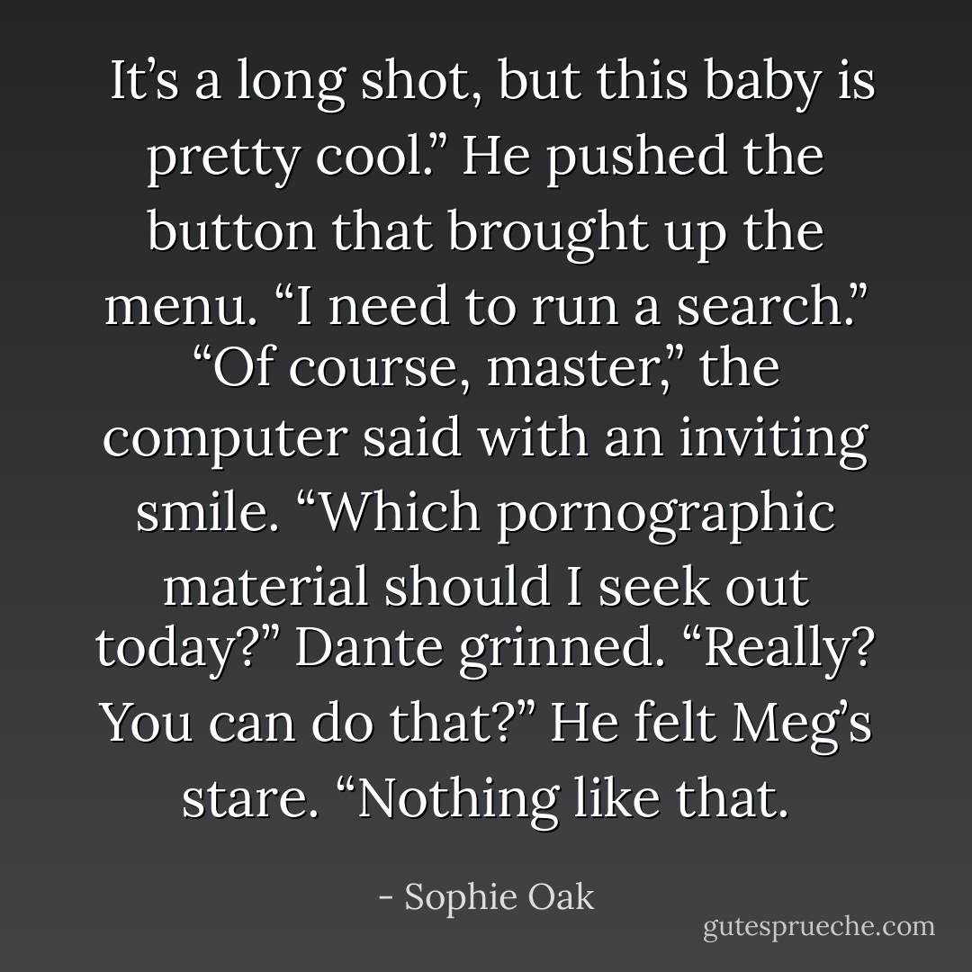  It’s a long shot, but this baby is pretty cool.” He pushed the button that brought up the menu. “I need to run a search.”<br />“Of course, master,” the computer said with an inviting smile. “Which pornographic material should I seek out today?”<br />Dante grinned. “Really? You can do that?” He felt Meg’s stare. “Nothing like that. - Sophie Oak