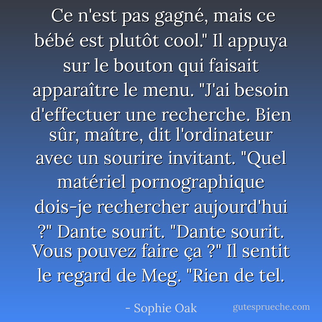  Ce n'est pas gagné, mais ce bébé est plutôt cool." Il appuya sur le bouton qui faisait apparaître le menu. "J'ai besoin d'effectuer une recherche. Bien sûr, maître, dit l'ordinateur avec un sourire invitant. "Quel matériel pornographique dois-je rechercher aujourd'hui ?"<br />Dante sourit. "Dante sourit. Vous pouvez faire ça ?" Il sentit le regard de Meg. "Rien de tel. - Sophie Oak