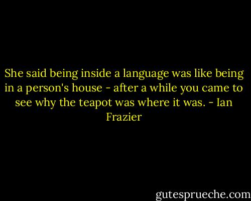 She said being inside a language was like being in a person's house - after a while you came to see why the teapot was where it was. - Ian Frazier