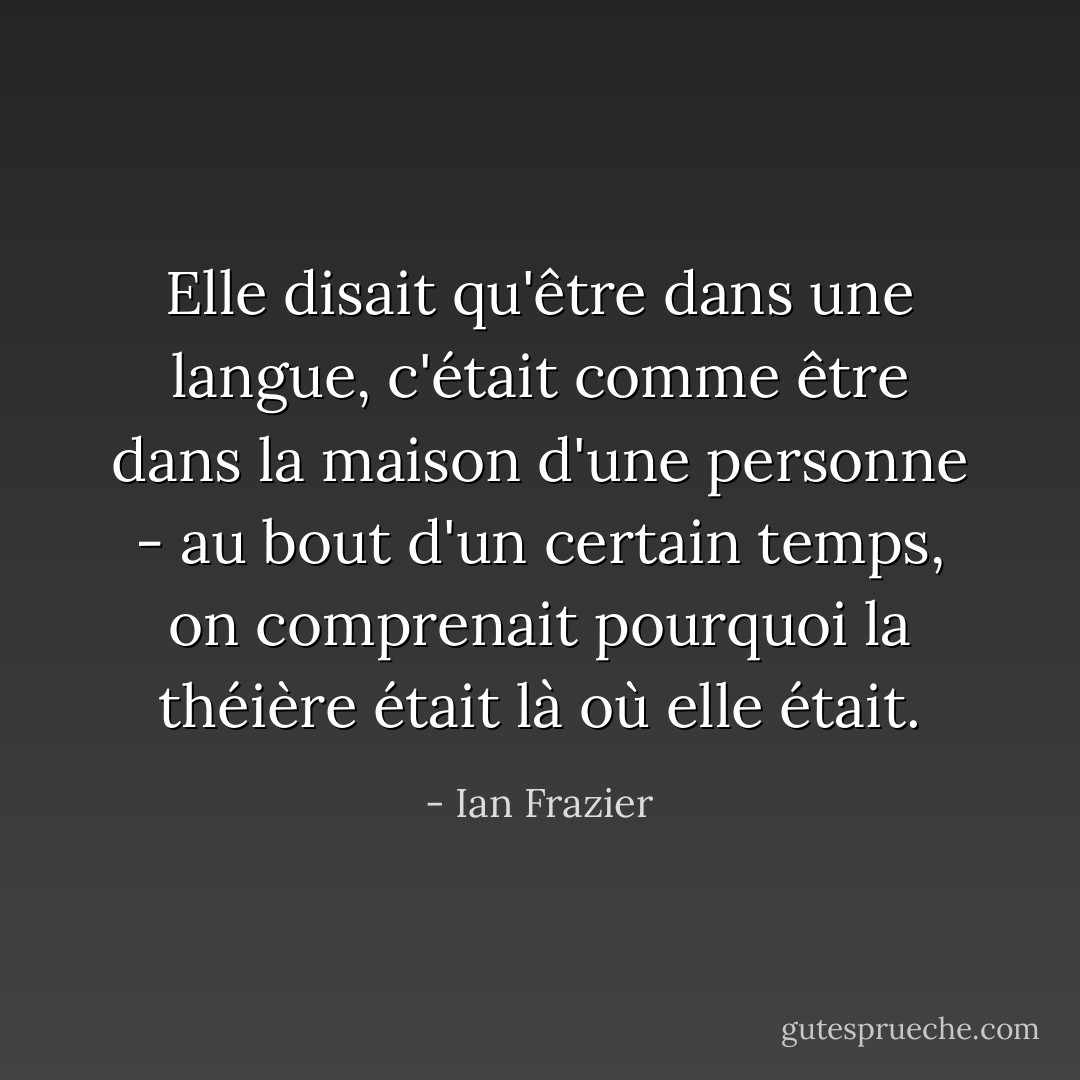 Elle disait qu'être dans une langue, c'était comme être dans la maison d'une personne - au bout d'un certain temps, on comprenait pourquoi la théière était là où elle était. - Ian Frazier
