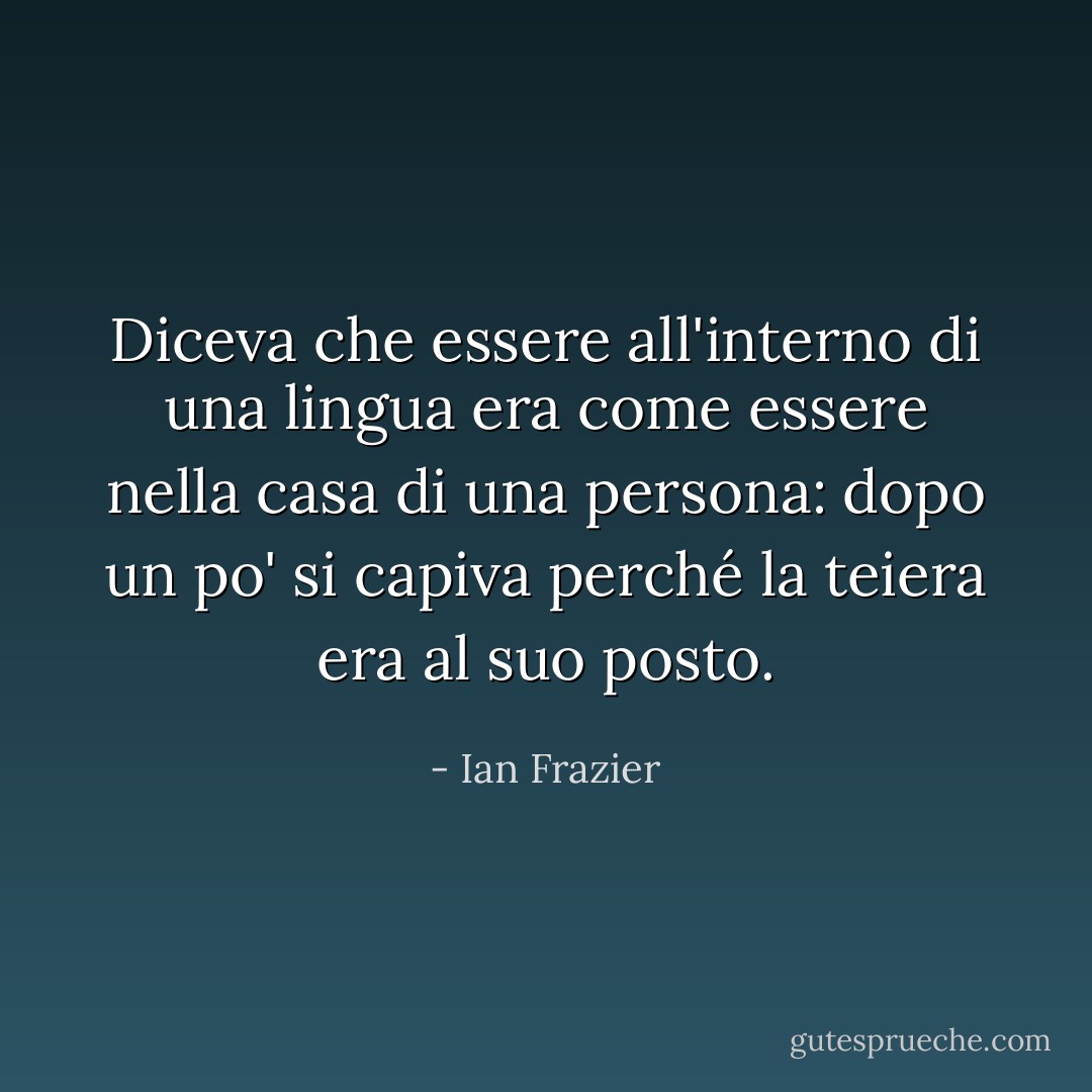 Diceva che essere all'interno di una lingua era come essere nella casa di una persona: dopo un po' si capiva perché la teiera era al suo posto. - Ian Frazier