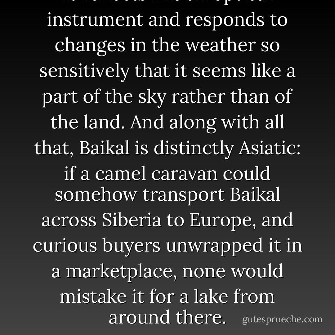 It reflects like an optical instrument and responds to changes in the weather so sensitively that it seems like a part of the sky rather than of the land. And along with all that, Baikal is distinctly Asiatic: if a camel caravan could somehow transport Baikal across Siberia to Europe, and curious buyers unwrapped it in a marketplace, none would mistake it for a lake from around there. - Ian Frazier