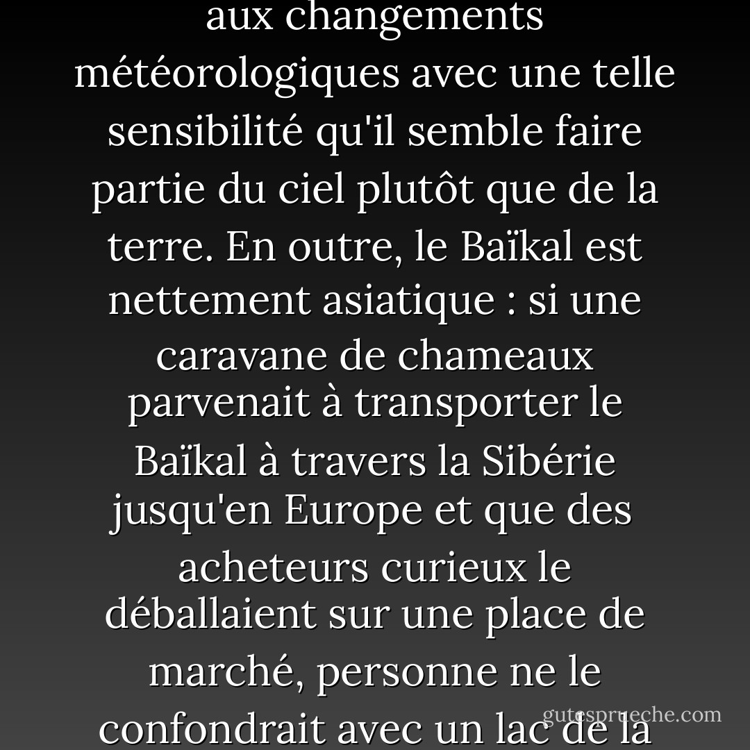 Il se reflète comme un instrument d'optique et réagit aux changements météorologiques avec une telle sensibilité qu'il semble faire partie du ciel plutôt que de la terre. En outre, le Baïkal est nettement asiatique : si une caravane de chameaux parvenait à transporter le Baïkal à travers la Sibérie jusqu'en Europe et que des acheteurs curieux le déballaient sur une place de marché, personne ne le confondrait avec un lac de la région. - Ian Frazier