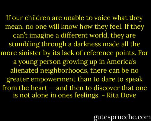 If our children are unable to voice what they mean, no one will know how they feel. If they can’t imagine a different world, they are stumbling through a darkness made all the more sinister by its lack of reference points. For a young person growing up in America’s alienated neighborhoods, there can be no greater empowerment than to dare to speak from the heart — and then to discover that one is not alone in ones feelings. - Rita Dove