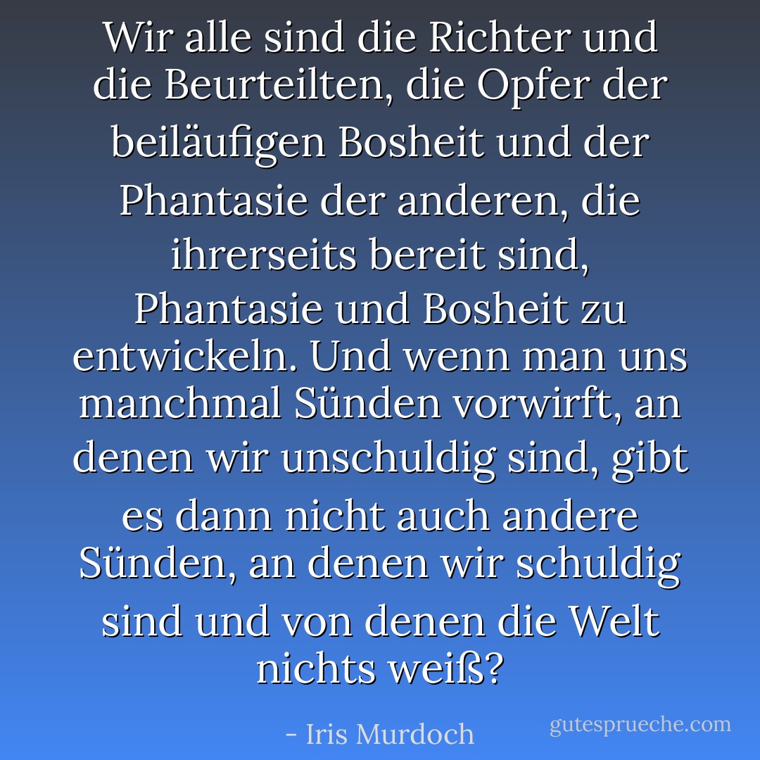 Wir alle sind die Richter und die Beurteilten, die Opfer der beiläufigen Bosheit und der Phantasie der anderen, die ihrerseits bereit sind, Phantasie und Bosheit zu entwickeln. Und wenn man uns manchmal Sünden vorwirft, an denen wir unschuldig sind, gibt es dann nicht auch andere Sünden, an denen wir schuldig sind und von denen die Welt nichts weiß? - Iris Murdoch<