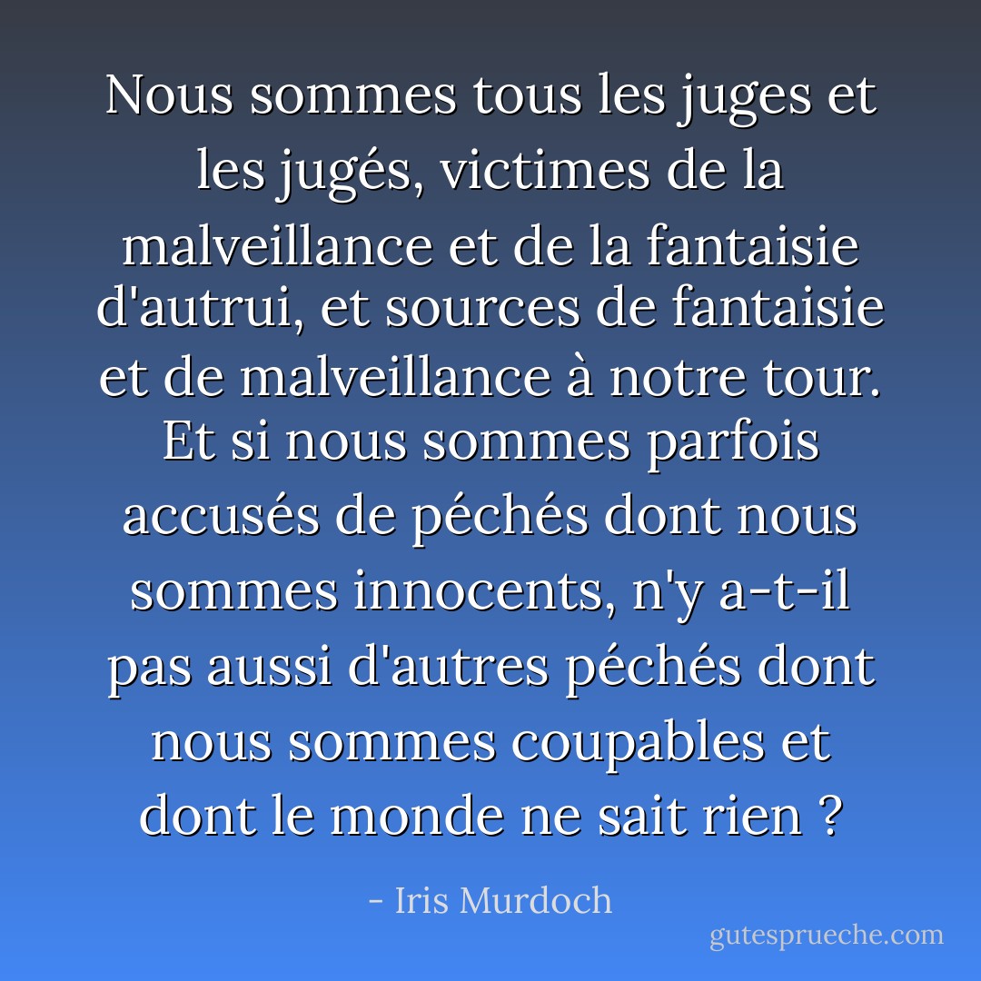 Nous sommes tous les juges et les jugés, victimes de la malveillance et de la fantaisie d'autrui, et sources de fantaisie et de malveillance à notre tour. Et si nous sommes parfois accusés de péchés dont nous sommes innocents, n'y a-t-il pas aussi d'autres péchés dont nous sommes coupables et dont le monde ne sait rien ? - Iris Murdoch