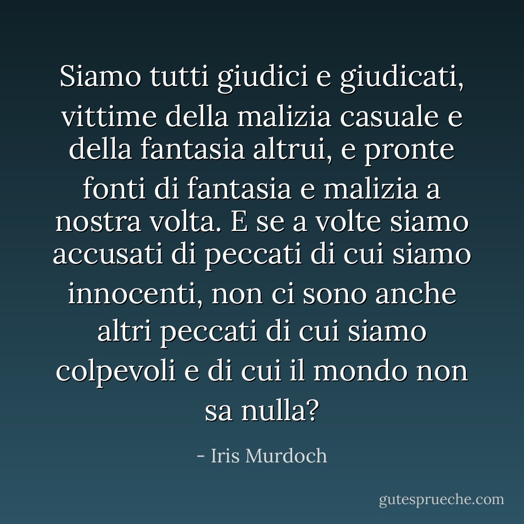 Siamo tutti giudici e giudicati, vittime della malizia casuale e della fantasia altrui, e pronte fonti di fantasia e malizia a nostra volta. E se a volte siamo accusati di peccati di cui siamo innocenti, non ci sono anche altri peccati di cui siamo colpevoli e di cui il mondo non sa nulla? - Iris Murdoch