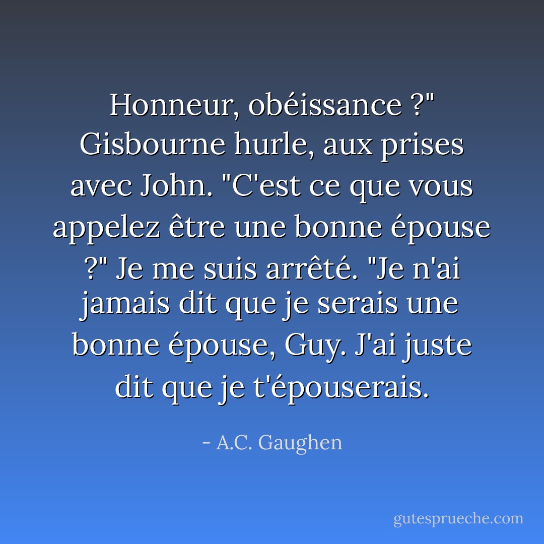 Honneur, obéissance ?" Gisbourne hurle, aux prises avec John. "C'est ce que vous appelez être une bonne épouse ?"<br />Je me suis arrêté. "Je n'ai jamais dit que je serais une bonne épouse, Guy. J'ai juste dit que je t'épouserais. - A.C. Gaughen