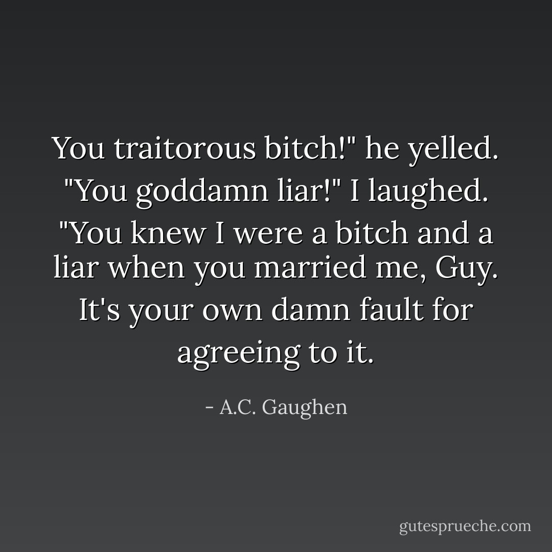 You traitorous bitch!" he yelled. "You goddamn liar!"<br />I laughed. "You knew I were a bitch and a liar when you married me, Guy. It's your own damn fault for agreeing to it. - A.C. Gaughen
