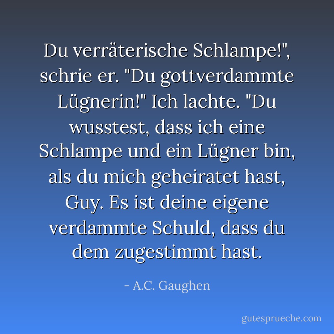 Du verräterische Schlampe!", schrie er. "Du gottverdammte Lügnerin!"<br />Ich lachte. "Du wusstest, dass ich eine Schlampe und ein Lügner bin, als du mich geheiratet hast, Guy. Es ist deine eigene verdammte Schuld, dass du dem zugestimmt hast. - A.C. Gaughen<