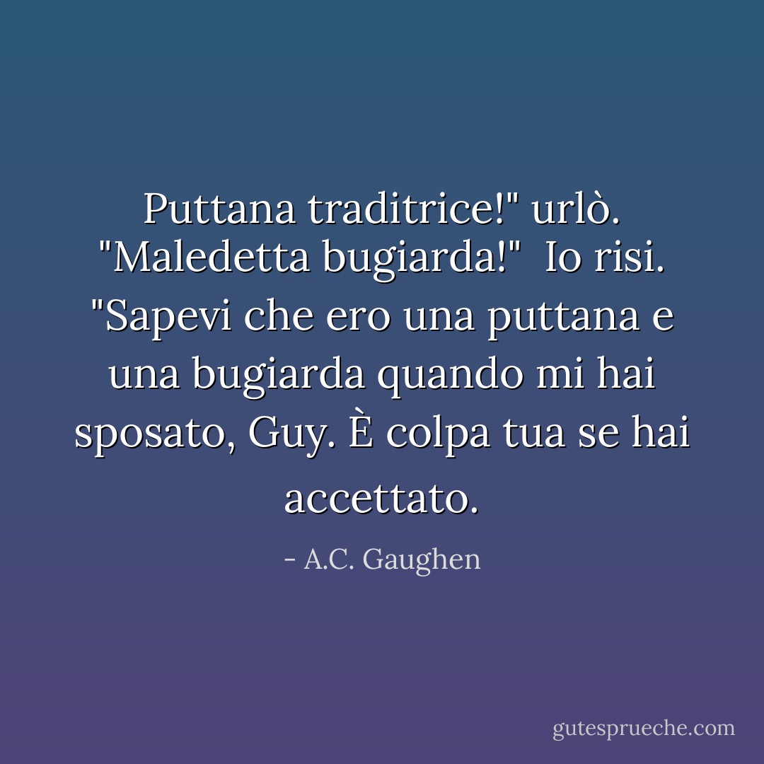Puttana traditrice!" urlò. "Maledetta bugiarda!"<br /> Io risi. "Sapevi che ero una puttana e una bugiarda quando mi hai sposato, Guy. È colpa tua se hai accettato. - A.C. Gaughen