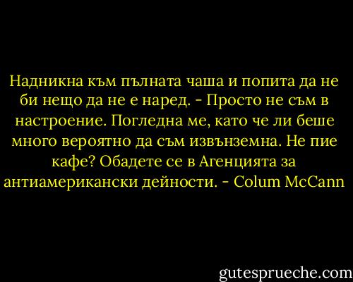 Надникна към пълната чаша и попита да не би нещо да не е наред.<br />- Просто не съм в настроение.<br />Погледна ме, като че ли беше много вероятно да съм извънземна. Не пие кафе? Обадете се в Агенцията за антиамерикански дейности. - Colum McCann
